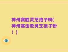 神州赛胜灵芝孢子粉(神州赛击败灵芝孢子粉！)