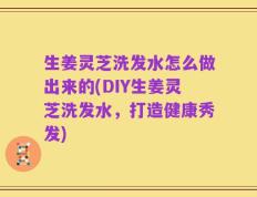生姜灵芝洗发水怎么做出来的(DIY生姜灵芝洗发水，打造健康秀发)