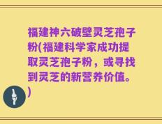 福建神六破壁灵芝孢子粉(福建科学家成功提取灵芝孢子粉，或寻找到灵芝的新营养价值。)