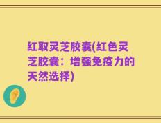 红取灵芝胶囊(红色灵芝胶囊：增强免疫力的天然选择)