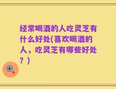 经常喝酒的人吃灵芝有什么好处(喜欢喝酒的人，吃灵芝有哪些好处？)