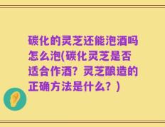 碳化的灵芝还能泡酒吗怎么泡(碳化灵芝是否适合作酒？灵芝酿造的正确方法是什么？)