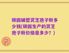硕园破壁灵芝孢子粉多少钱(硕园生产的灵芝孢子粉价格是多少？)