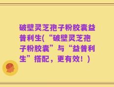 破壁灵芝孢子粉胶囊益普利生(“破壁灵芝孢子粉胶囊”与“益普利生”搭配，更有效！)