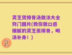 灵芝煲排骨汤做法大全窍门图片(教你做口感细腻的灵芝蒸排骨，喝汤补身！)