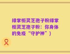 绿掌柜灵芝孢子粉绿掌柜灵芝孢子粉：你身体的免疫“守护神”)