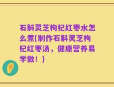 石斛灵芝枸杞红枣水怎么煮(制作石斛灵芝枸杞红枣汤，健康营养易学做！)