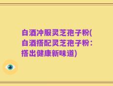 白酒冲服灵芝孢子粉(白酒搭配灵芝孢子粉：搭出健康新味道)