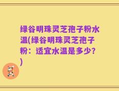绿谷明珠灵芝孢子粉水温(绿谷明珠灵芝孢子粉：适宜水温是多少？)