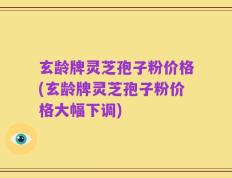 玄龄牌灵芝孢子粉价格(玄龄牌灵芝孢子粉价格大幅下调)