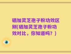 硒加灵芝孢子粉功效区别(硒加灵芝孢子粉功效对比，你知道吗？)