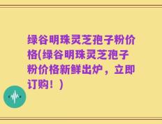 绿谷明珠灵芝孢子粉价格(绿谷明珠灵芝孢子粉价格新鲜出炉，立即订购！)