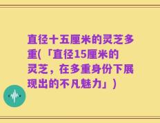 直径十五厘米的灵芝多重(「直径15厘米的灵芝，在多重身份下展现出的不凡魅力」)