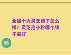全国十大灵芝孢子怎么样？灵芝孢子粉哪个牌子最好