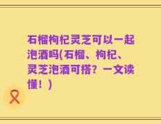 石榴枸杞灵芝可以一起泡酒吗(石榴、枸杞、灵芝泡酒可搭？一文读懂！)