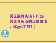 灵芝熬骨头汤下什么(灵芝骨头汤的正确做法，你get了吗？)