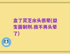 盒了灵芝水头很晕(益生菌制剂.我不再头晕了)