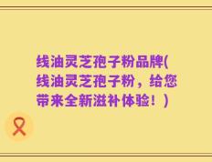线油灵芝孢子粉品牌(线油灵芝孢子粉，给您带来全新滋补体验！)