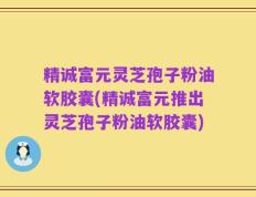 精诚富元灵芝孢子粉油软胶囊(精诚富元推出灵芝孢子粉油软胶囊)