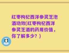 红枣枸杞西洋参灵芝泡酒功效(红枣枸杞西洋参灵芝酒的药用价值，你了解多少？)