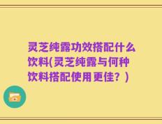 灵芝纯露功效搭配什么饮料(灵芝纯露与何种饮料搭配使用更佳？)