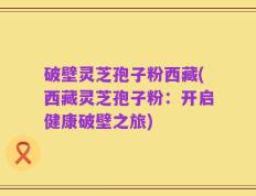 破壁灵芝孢子粉西藏(西藏灵芝孢子粉：开启健康破壁之旅)