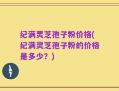 纪满灵芝孢子粉价格(纪满灵芝孢子粉的价格是多少？)