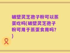 破壁灵芝孢子粉可以蒸蛋吃吗(破壁灵芝孢子粉可用于蒸蛋食用吗？)