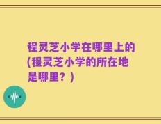 程灵芝小学在哪里上的(程灵芝小学的所在地是哪里？)