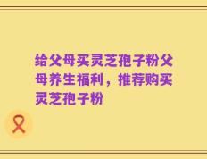 给父母买灵芝孢子粉父母养生福利，推荐购买灵芝孢子粉