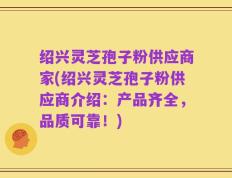 绍兴灵芝孢子粉供应商家(绍兴灵芝孢子粉供应商介绍：产品齐全，品质可靠！)