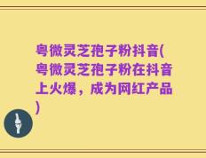 粤微灵芝孢子粉抖音(粤微灵芝孢子粉在抖音上火爆，成为网红产品)