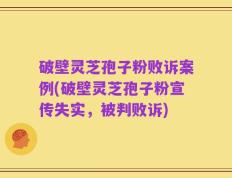 破壁灵芝孢子粉败诉案例(破壁灵芝孢子粉宣传失实，被判败诉)