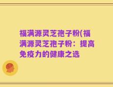 福满源灵芝孢子粉(福满源灵芝孢子粉：提高免疫力的健康之选