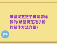 破壁灵芝孢子粉是怎样做的(破壁灵芝孢子粉的制作方法介绍)