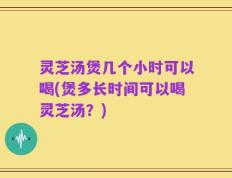 灵芝汤煲几个小时可以喝(煲多长时间可以喝灵芝汤？)