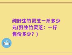 纯野生竹灵芝一斤多少元(野生竹灵芝：一斤售价多少？)
