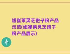 纽崔莱灵芝孢子粉产品示范(纽崔莱灵芝孢子粉产品展示)