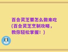 百合灵芝要怎么做来吃(百合灵芝烹制攻略，教你轻松掌握！)