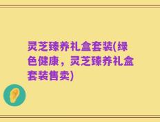 灵芝臻养礼盒套装(绿色健康，灵芝臻养礼盒套装售卖)