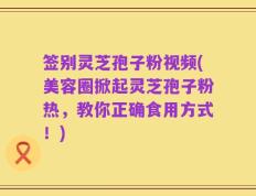 签别灵芝孢子粉视频(美容圈掀起灵芝孢子粉热，教你正确食用方式！)