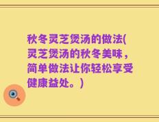 秋冬灵芝煲汤的做法(灵芝煲汤的秋冬美味，简单做法让你轻松享受健康益处。)