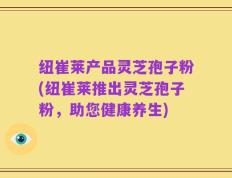 纽崔莱产品灵芝孢子粉(纽崔莱推出灵芝孢子粉，助您健康养生)