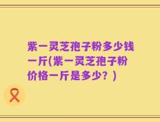紫一灵芝孢子粉多少钱一斤(紫一灵芝孢子粉价格一斤是多少？)