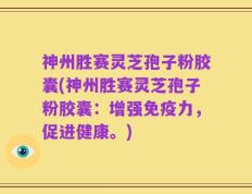 神州胜赛灵芝孢子粉胶囊(神州胜赛灵芝孢子粉胶囊：增强免疫力，促进健康。)