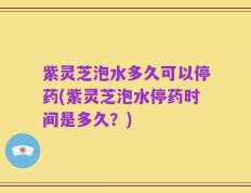 紫灵芝泡水多久可以停药(紫灵芝泡水停药时间是多久？)