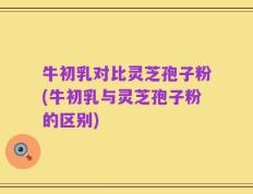 牛初乳对比灵芝孢子粉(牛初乳与灵芝孢子粉的区别)