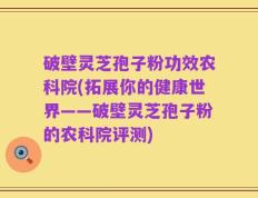 破壁灵芝孢子粉功效农科院(拓展你的健康世界——破壁灵芝孢子粉的农科院评测)