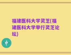 福建医科大学灵芝(福建医科大学举行灵芝论坛)