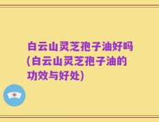 白云山灵芝孢子油好吗(白云山灵芝孢子油的功效与好处)